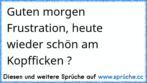 Guten morgen Frustration, heute wieder schön am Kopfficken ?