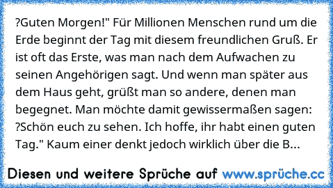 ?Guten Morgen!" Für Millionen Menschen rund um die Erde beginnt der Tag mit diesem freundlichen Gruß. Er ist oft das Erste, was man nach dem Aufwachen zu seinen Angehörigen sagt. Und wenn man später aus dem Haus geht, grüßt man so andere, denen man begegnet. Man möchte damit gewissermaßen sagen: ?Schön euch zu sehen. Ich hoffe, ihr habt einen guten Tag." Kaum einer denkt jedoch wirklich über die B...