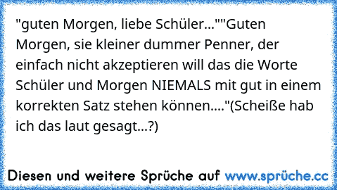 "guten Morgen, liebe Schüler..."
"Guten Morgen, sie kleiner dummer Penner, der einfach nicht akzeptieren will das die Worte Schüler und Morgen NIEMALS mit gut in einem korrekten Satz stehen können...."
(Scheiße hab ich das laut gesagt...?)