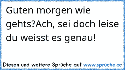 Guten morgen wie gehts?
Ach, sei doch leise du weisst es genau!