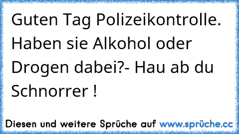 Guten Tag Polizeikontrolle. Haben sie Alkohol oder Drogen dabei?
- Hau ab du Schnorrer !