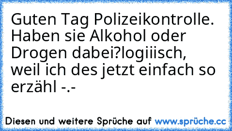 Guten Tag Polizeikontrolle. Haben sie Alkohol oder Drogen dabei?
logiiisch, weil ich des jetzt einfach so erzähl -.-