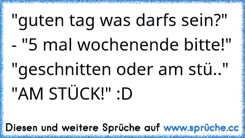 "guten tag was darfs sein?" - "5 mal wochenende bitte!" "geschnitten oder am stü.." "AM STÜCK!" :D