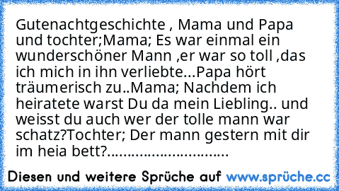 Gutenachtgeschichte , Mama und Papa und tochter;
Mama; Es war einmal ein wunderschöner Mann ,
er war so toll ,das ich mich in ihn verliebte...
Papa hört träumerisch zu..
Mama; Nachdem ich heiratete warst Du da mein Liebling..♥ und weisst du auch wer der tolle mann war schatz?
Tochter; Der mann gestern mit dir im heia bett?
..............................