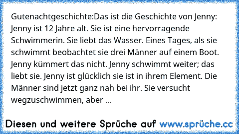 Gutenachtgeschichte:
Das ist die Geschichte von Jenny: Jenny ist 12 Jahre alt. Sie ist eine hervorragende Schwimmerin. Sie liebt das Wasser. Eines Tages, als sie schwimmt beobachtet sie drei Männer auf einem Boot. Jenny kümmert das nicht. Jenny schwimmt weiter; das liebt sie. Jenny ist glücklich sie ist in ihrem Element. Die Männer sind jetzt ganz nah bei ihr. Sie versucht wegzuschwimmen, aber ...