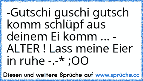 -Gutschi guschi gutsch komm schlüpf aus deinem Ei komm ... 
- ALTER ! Lass meine Eier in ruhe -.-* ;OO