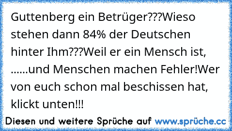 Guttenberg ein Betrüger???
Wieso stehen dann 84% der Deutschen hinter Ihm???
Weil er ein Mensch ist, ...
...und Menschen machen Fehler!
Wer von euch schon mal beschissen hat, klickt unten!!!