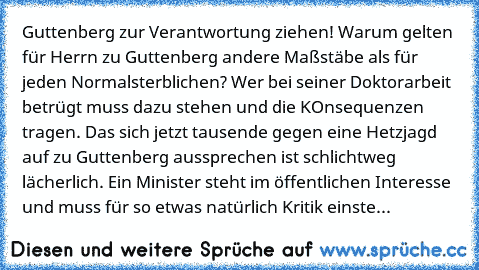 Guttenberg zur Verantwortung ziehen! Warum gelten für Herrn zu Guttenberg andere Maßstäbe als für jeden Normalsterblichen? Wer bei seiner Doktorarbeit betrügt muss dazu stehen und die KOnsequenzen tragen. Das sich jetzt tausende gegen eine Hetzjagd auf zu Guttenberg aussprechen ist schlichtweg lächerlich. Ein Minister steht im öffentlichen Interesse und muss für so etwas natürlich Kritik einste...