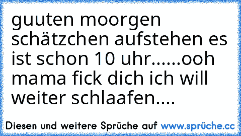 guuten moorgen schätzchen aufstehen es ist schon 10 uhr......
ooh mama fick dich ich will weiter schlaafen....