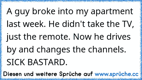 A guy broke into my apartment last week. He didn't take the TV, just the remote. Now he drives by and changes the channels. SICK BASTARD.