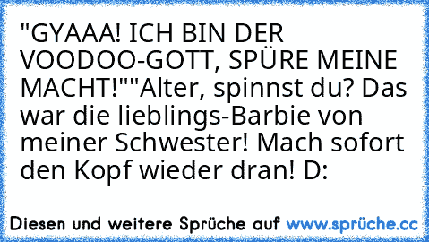 "GYAAA! ICH BIN DER VOODOO-GOTT, SPÜRE MEINE MACHT!"
"Alter, spinnst du? Das war die lieblings-Barbie von meiner Schwester! Mach sofort den Kopf wieder dran! D: