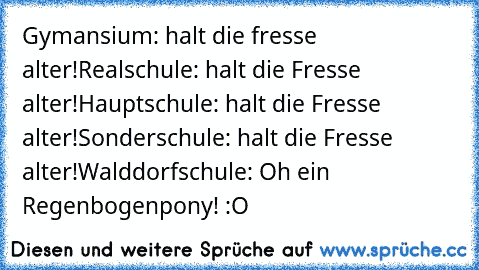 Gymansium: halt die fresse alter!
Realschule: halt die Fresse alter!
Hauptschule: halt die Fresse alter!
Sonderschule: halt die Fresse alter!
Walddorfschule: Oh ein Regenbogenpony! :O