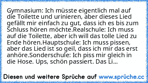 Gymnasium: Ich müsste eigentlich mal auf die Toilette und urinieren, aber dieses Lied gefällt mir einfach zu gut, dass ich es bis zum Schluss hören möchte.
Realschule: Ich muss auf die Toilette, aber ich will das tolle Lied zu Ende hören.
Hauptschule: Ich muss pissen, aber das Lied ist so geil, dass ich mir das erst anhöre.
Sonderschule: Ich piss mir gleich in die Hose. Ups, schön passiert. Das...