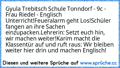 Gyula Trebitsch Schule Tonndorf - 9c - Frau Riedel - Englisch Unterricht!
Feueralarm geht Los!
Schüler fangen an ihre Sachen einzupacken.
Lehrerin: Setzt euch hin, wir machen weiter!
Karim macht die Klassentür auf und ruft raus: Wir bleiben weiter hier drin und machen Englisch!