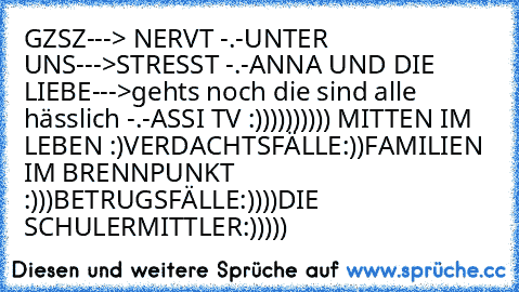 GZSZ---> NERVT -.-
UNTER UNS--->STRESST -.-
ANNA UND DIE LIEBE--->gehts noch die sind alle hässlich -.-
ASSI TV :)))))))))) 
MITTEN IM LEBEN :)
VERDACHTSFÄLLE:))
FAMILIEN IM BRENNPUNKT :)))
BETRUGSFÄLLE:))))
DIE SCHULERMITTLER:)))))