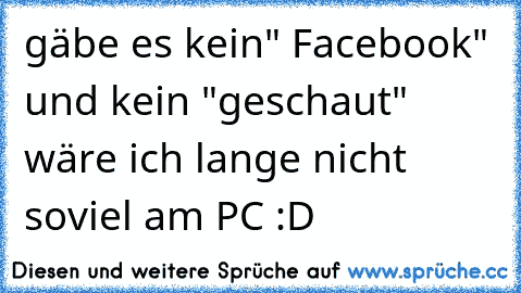 gäbe es kein" Facebook" und kein "geschaut" wäre ich lange nicht soviel am PC :D