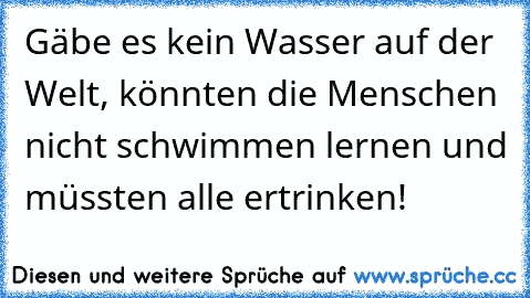 Gäbe es kein Wasser auf der Welt, könnten die Menschen nicht schwimmen lernen und müssten alle ertrinken!