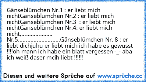 Gänseblümchen Nr.1 : er liebt mich nicht
Gänseblümchen Nr.2 : er liebt mich nicht
Gänseblümchen Nr.3  : er liebt mich nicht
Gänseblümchen Nr.4: er liebt mich nicht
,.................... Nr.5....
................
.......
Gänseblümchen Nr. 8 : er liebt dich
juhu er liebt mich ich habe es gewusst !!!!
oh mann ich habe ein blatt vergessen -_- aba ich weiß daser mcih liebt !!!!!!