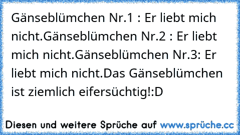 Gänseblümchen Nr.1 : Er liebt mich nicht.
Gänseblümchen Nr.2 : Er liebt mich nicht.
Gänseblümchen Nr.3: Er liebt mich nicht.
Das Gänseblümchen ist ziemlich eifersüchtig!
:D