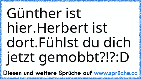 Günther ist hier.
Herbert ist dort.
Fühlst du dich jetzt gemobbt?!?
:D