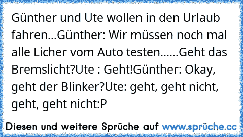 Günther und Ute wollen in den Urlaub fahren...
Günther: Wir müssen noch mal alle Licher vom Auto testen......Geht das Bremslicht?
Ute : Geht!
Günther: Okay, geht der Blinker?
Ute: geht, geht nicht, geht, geht nicht
:P