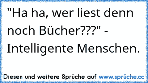 "Ha ha, wer liest denn noch Bücher???" - Intelligente Menschen.