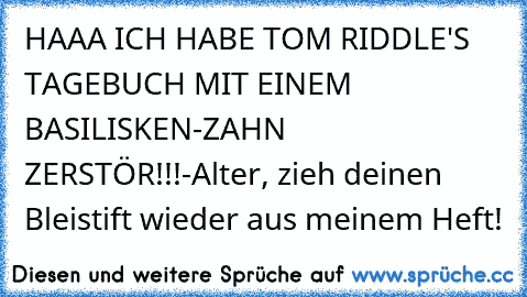 HAAA ICH HABE TOM RIDDLE'S TAGEBUCH MIT EINEM BASILISKEN-ZAHN ZERSTÖR!!!
-Alter, zieh deinen Bleistift wieder aus meinem Heft!