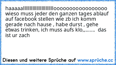 haaaaalllllllllllllllllllllllooooooooooooooooo  wieso muss jeder den ganzen tages ablauf auf facebook stellen wie zb ich komm gerade nach hause , habe durst , gehe etwas trinken, ich muss aufs klo,,.......  das ist ur zach