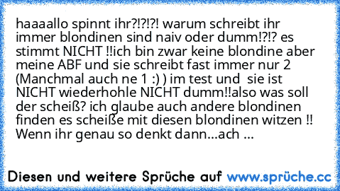 haaaallo spinnt ihr?!?!?! warum schreibt ihr immer blondinen sind naiv oder dumm!?!? es stimmt NICHT !!ich bin zwar keine blondine aber meine ABF und sie schreibt fast immer nur 2 (Manchmal auch ne 1 :) ) im test und  sie ist NICHT wiederhohle NICHT dumm!!also was soll der scheiß? ich glaube auch andere blondinen finden es scheiße mit diesen blondinen witzen !! 
Wenn ihr genau so denkt dann...a...