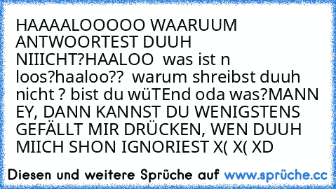 HAAAALOOOOO WAARUUM ANTWOORTEST DUUH NIIICHT?
HAALOO  was ist n loos?
haaloo??  warum shreibst duuh nicht ? bist du wüTEnd oda was?
MANN EY, DANN KANNST DU WENIGSTENS GEFÄLLT MIR DRÜCKEN, WEN DUUH MIICH SHON IGNORIEST
 X( X( XD