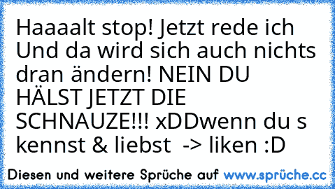 Haaaalt stop! Jetzt rede ich Und da wird sich auch nichts dran ändern! NEIN DU HÄLST JETZT DIE SCHNAUZE!!! xDD
wenn du s kennst & liebst  -> liken :D