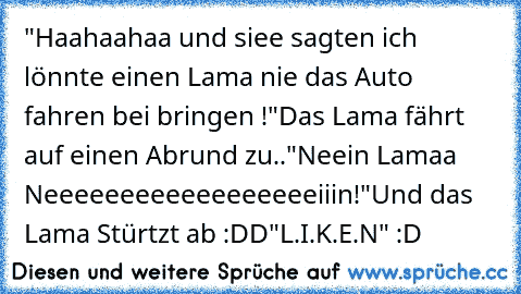 "Haahaahaa und siee sagten ich lönnte einen Lama nie das Auto fahren bei bringen !"
Das Lama fährt auf einen Abrund zu..
"Neein Lamaa Neeeeeeeeeeeeeeeeeeiiin!"
Und das Lama Stürtzt ab :DD
"L.I.K.E.N" :D