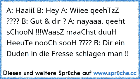 A: HaaiiI
 B: Hey
 A: Wiiee qeehTzZ ????
 B: Gut & dir ?
 A: nayaaa, qeeht sChooN !!!WaasZ maaChst duuH HeeuTe nooCh sooH ????
 B: Dir ein Duden in die Fresse schlagen man !!