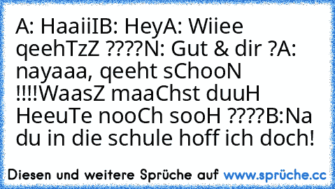 A: HaaiiI
B: Hey
A: Wiiee qeehTzZ ????
N: Gut & dir ?
A: nayaaa, qeeht sChooN !!!!
WaasZ maaChst duuH HeeuTe nooCh sooH ????
B:Na du in die schule hoff ich doch!