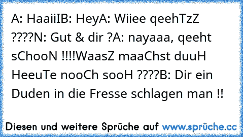 A: HaaiiI
B: Hey
A: Wiiee qeehTzZ ????
N: Gut & dir ?
A: nayaaa, qeeht sChooN !!!!
WaasZ maaChst duuH HeeuTe nooCh sooH ????
B: Dir ein Duden in die Fresse schlagen man !!