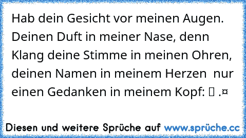 Hab dein Gesicht vor meinen Augen. Deinen Duft in meiner Nase, denn Klang deine Stimme in meinen Ohren, deinen Namen in meinem Herzen – nur einen Gedanken in meinem Kopf:
ι¢н ℓιєвє ∂ι¢н.❤