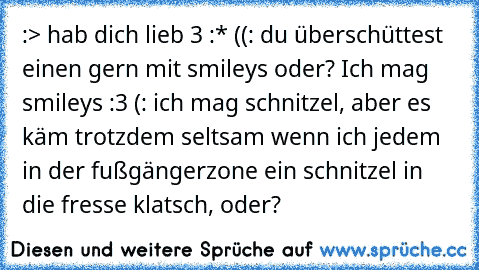 :> hab dich lieb ♥3 :* ((:
 du überschüttest einen gern mit smileys oder?
 Ich mag smileys :3 (:
 ich mag schnitzel, aber es käm trotzdem seltsam wenn ich jedem in der fußgängerzone ein schnitzel in die fresse klatsch, oder?