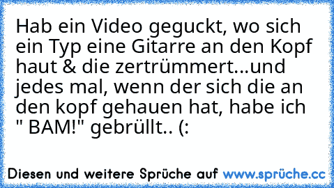 Hab ein Video geguckt, wo sich ein Typ eine Gitarre an den Kopf haut & die zertrümmert...und jedes mal, wenn der sich die an den kopf gehauen hat, habe ich " BAM!" gebrüllt.. (: