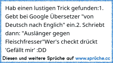 Hab einen lustigen Trick gefunden:
1. Gebt bei Google Übersetzer "von Deutsch nach Englich" ein.
2. Schriebt dann: "Auslänger gegen Fleischfresser"
Wer's checkt drückt 'Gefällt mir' :DD