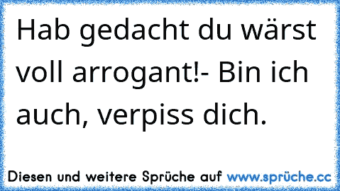 Hab gedacht du wärst voll arrogant!- Bin ich auch, verpiss dich.