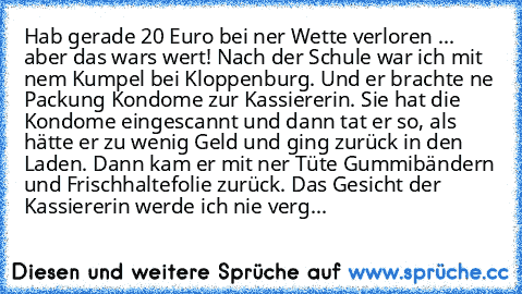 Hab gerade 20 Euro bei ner Wette verloren ... aber das wars wert!
 Nach der Schule war ich mit nem Kumpel bei Kloppenburg.
 Und er brachte ne Packung Kondome zur Kassiererin.
 Sie hat die Kondome eingescannt und dann tat er so, als hätte er zu wenig Geld und ging zurück in den Laden.
 Dann kam er mit ner Tüte Gummibändern und Frischhaltefolie zurück.
 Das Gesicht der Kassiererin werde ich nie v...