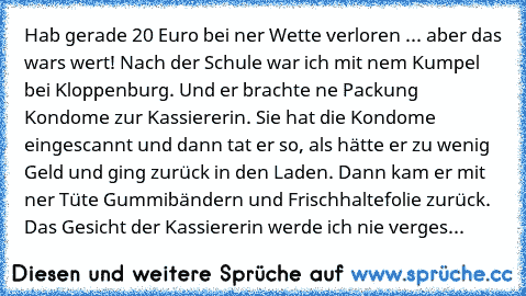 Hab gerade 20 Euro bei ner Wette verloren ... aber das wars wert! Nach der Schule war ich mit nem Kumpel bei Kloppenburg. Und er brachte ne Packung Kondome zur Kassiererin. Sie hat die Kondome eingescannt und dann tat er so, als hätte er zu wenig Geld und ging zurück in den Laden. Dann kam er mit ner Tüte Gummibändern und Frischhaltefolie zurück. Das Gesicht der Kassiererin werde ich nie verges...