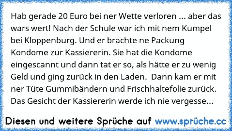 Hab gerade 20 Euro bei ner Wette verloren ... aber das wars wert! Nach der Schule war ich mit nem Kumpel bei Kloppenburg. Und er brachte ne Packung Kondome zur Kassiererin. Sie hat die Kondome eingescannt und dann tat er so, als hätte er zu wenig Geld und ging zurück in den Laden.  Dann kam er mit ner Tüte Gummibändern und Frischhaltefolie zurück. Das Gesicht der Kassiererin werde ich nie verge...