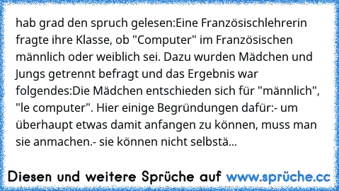 hab grad den spruch gelesen:
Eine Französischlehrerin fragte ihre Klasse, ob "Computer" im Französischen männlich oder weiblich sei. Dazu wurden Mädchen und Jungs getrennt befragt und das Ergebnis war folgendes:
Die Mädchen entschieden sich für "männlich", "le computer". Hier einige Begründungen dafür:
- um überhaupt etwas damit anfangen zu können, muss man sie anmachen.
- sie können nicht selb...