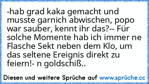 -hab grad kaka gemacht und musste garnich abwischen, popo war sauber, kennt ihr das?-
- Für solche Momente hab ich immer ne Flasche Sekt neben dem Klo, um das seltene Ereignis direkt zu feiern!- ´n goldschiß..