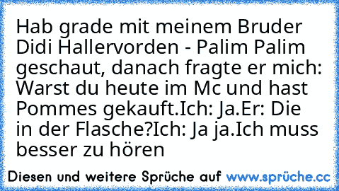 Hab grade mit meinem Bruder Didi Hallervorden - Palim Palim geschaut, danach fragte er mich: Warst du heute im Mc und hast Pommes gekauft.
Ich: Ja.
Er: Die in der Flasche?
Ich: Ja ja.
Ich muss besser zu hören