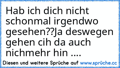 Hab ich dich nicht schonmal irgendwo gesehen??
Ja deswegen gehen cih da auch nichmehr hin ....