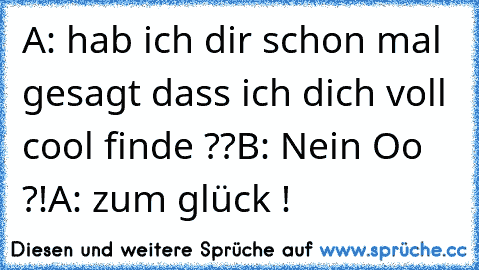 A: hab ich dir schon mal gesagt dass ich dich voll cool finde ??
B: Nein Oo ?!
A: zum glück !