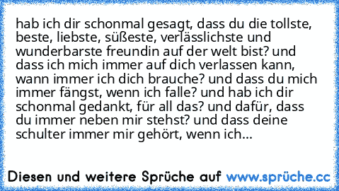 hab ich dir schonmal gesagt, dass du die tollste, beste, liebste, süßeste, verlässlichste und wunderbarste freundin auf der welt bist? und dass ich mich immer auf dich verlassen kann, wann immer ich dich brauche? und dass du mich immer fängst, wenn ich falle? und hab ich dir schonmal gedankt, für all das? und dafür, dass du immer neben mir stehst? und dass deine schulter immer mir gehört, wenn ...