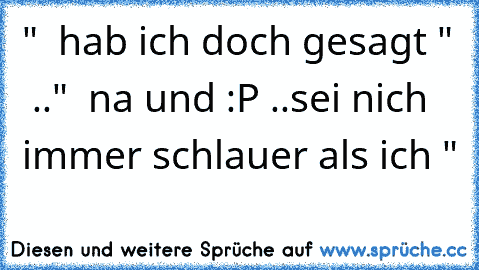 "  hab ich doch gesagt "  .."  na und :P ..sei nich immer schlauer als ich "